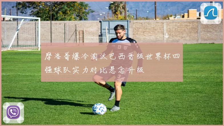 摩洛哥爆冷淘汰巴西晋级世界杯四强球队实力对比悬念升级