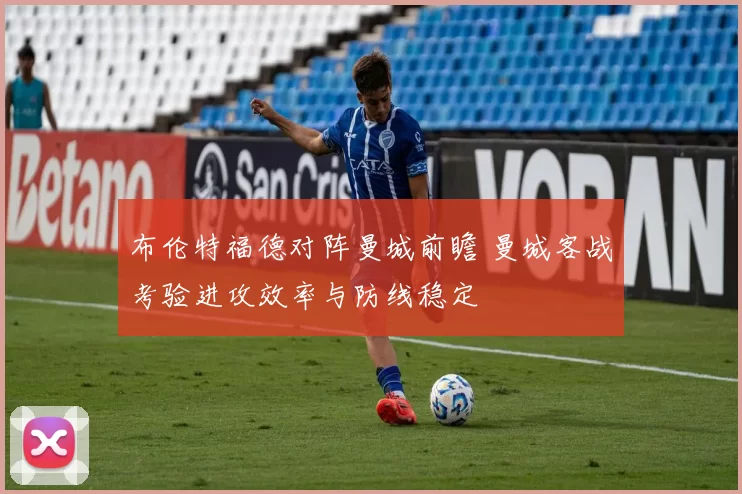布伦特福德对阵曼城前瞻 曼城客战考验进攻效率与防线稳定