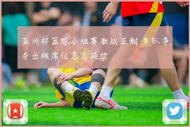 亚洲杯篮球小组赛激战正酣 多队争夺出线席位悬念延续