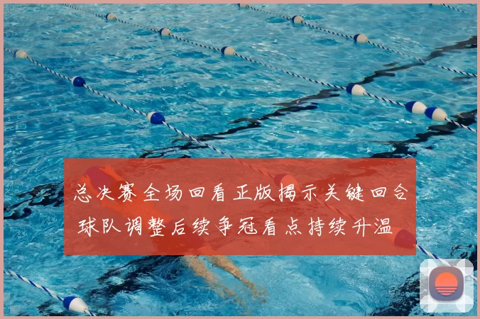 总决赛全场回看正版揭示关键回合 球队调整后续争冠看点持续升温