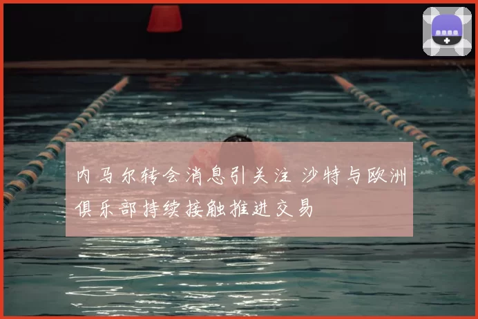 内马尔转会消息引关注 沙特与欧洲俱乐部持续接触推进交易