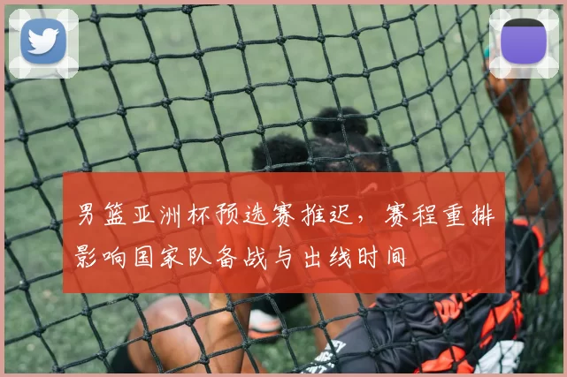 男篮亚洲杯预选赛推迟，赛程重排影响国家队备战与出线时间