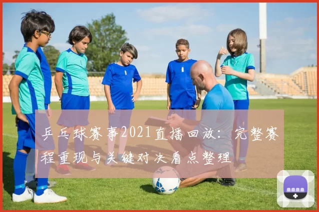 乒乓球赛事2021直播回放：完整赛程重现与关键对决看点整理