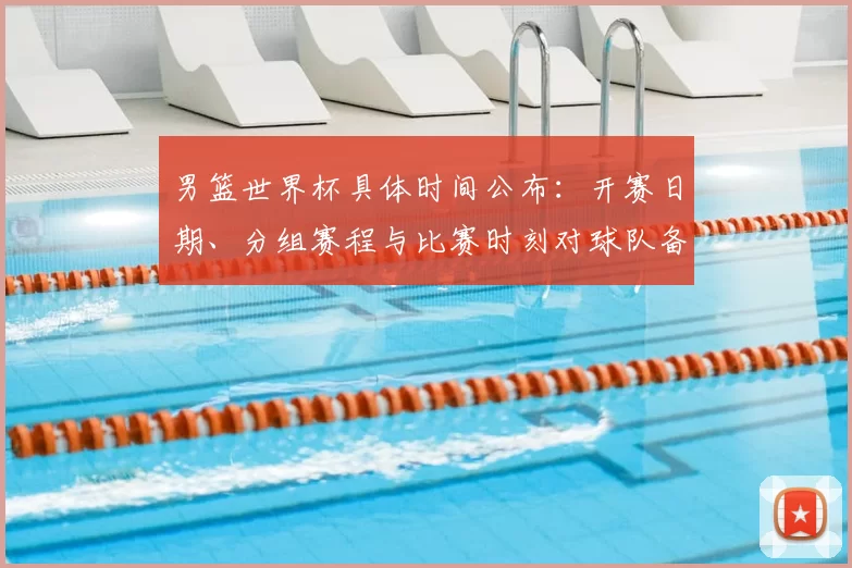 男篮世界杯具体时间公布：开赛日期、分组赛程与比赛时刻对球队备战影响
