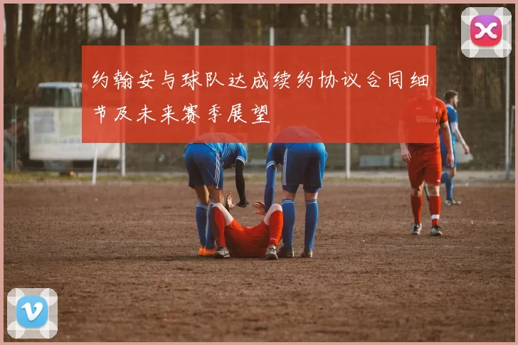 约翰安与球队达成续约协议合同细节及未来赛季展望