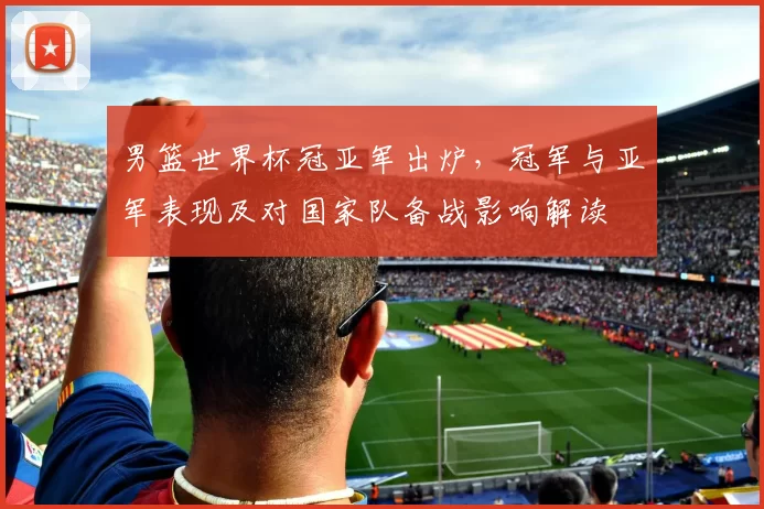 男篮世界杯冠亚军出炉，冠军与亚军表现及对国家队备战影响解读