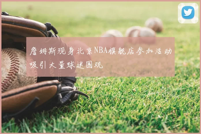 詹姆斯现身北京NBA旗舰店参加活动吸引大量球迷围观