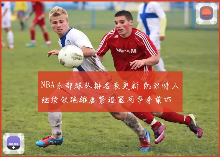 NBA东部球队排名表更新 凯尔特人继续领跑雄鹿紧追篮网争夺前四