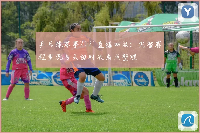 乒乓球赛事2021直播回放：完整赛程重现与关键对决看点整理