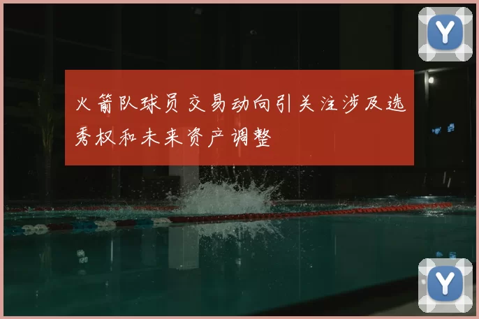 火箭队球员交易动向引关注涉及选秀权和未来资产调整