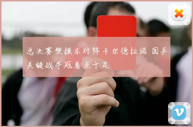 总决赛樊振东对阵卡尔德拉诺 国乒关键战夺冠看点十足