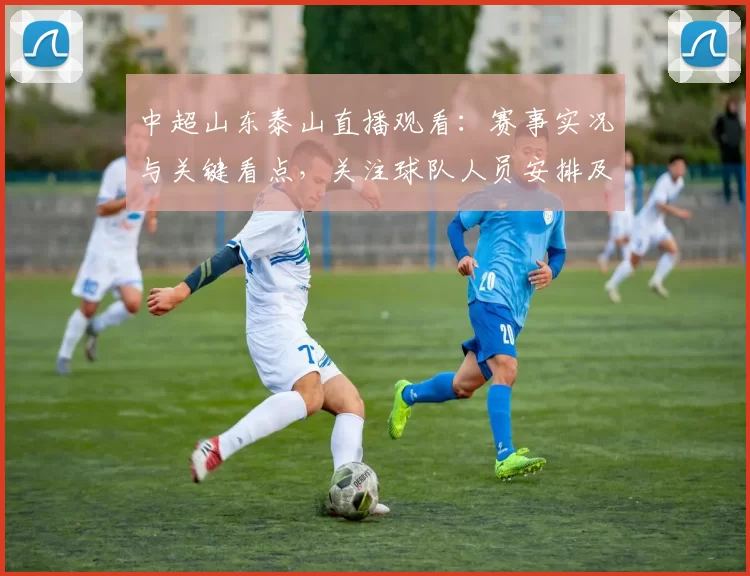 中超山东泰山直播观看：赛事实况与关键看点，关注球队人员安排及比赛进程