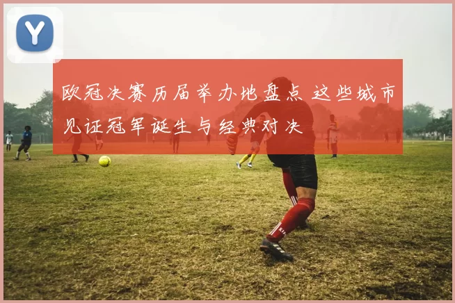 欧冠决赛历届举办地盘点 这些城市见证冠军诞生与经典对决