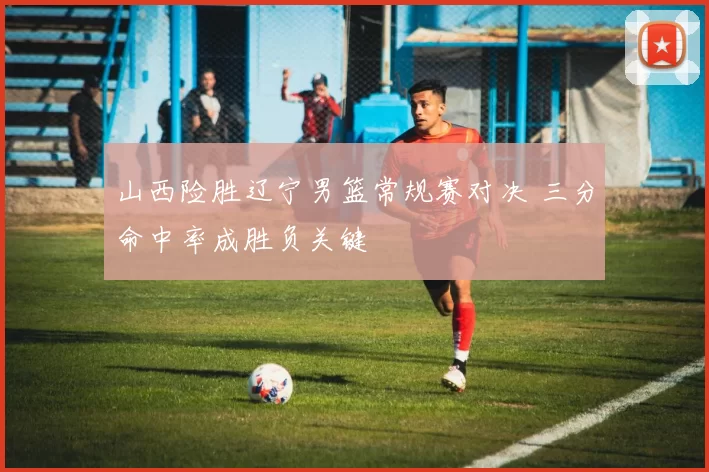 山西险胜辽宁男篮常规赛对决 三分命中率成胜负关键