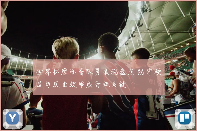 世界杯摩洛哥队员表现盘点 防守硬度与反击效率成晋级关键