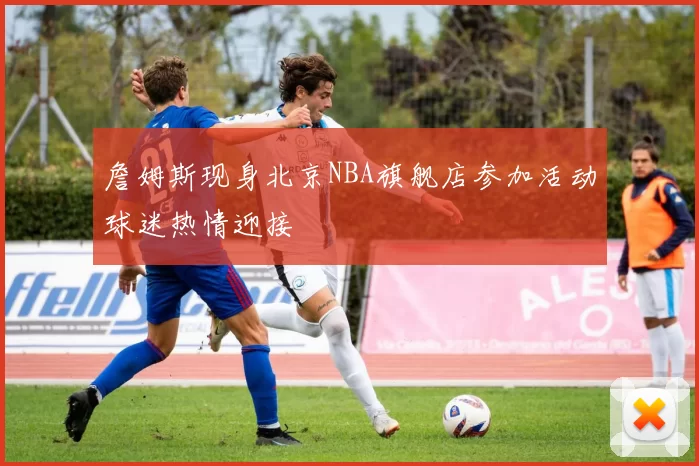 詹姆斯现身北京NBA旗舰店参加活动球迷热情迎接