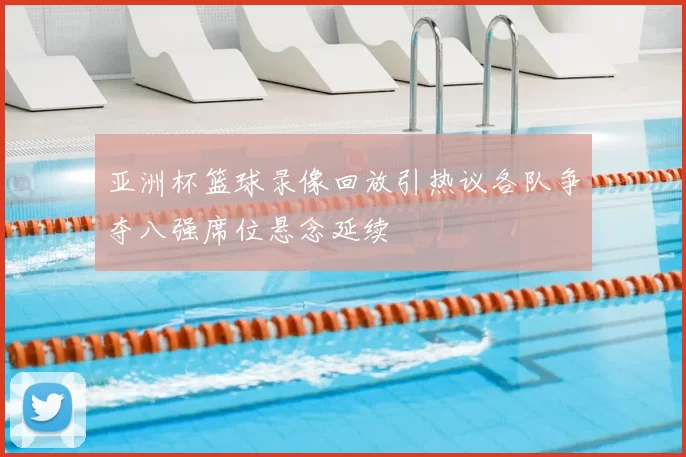 亚洲杯篮球录像回放引热议各队争夺八强席位悬念延续