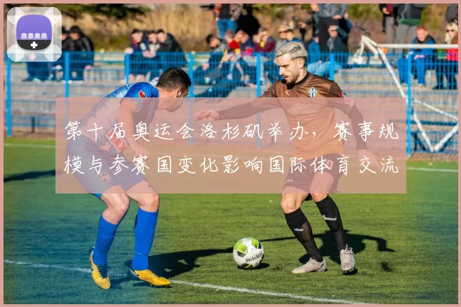 第十届奥运会洛杉矶举办，赛事规模与参赛国变化影响国际体育交流