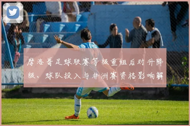 摩洛哥足球联赛等级重组后对升降级、球队投入与非洲赛资格影响解读