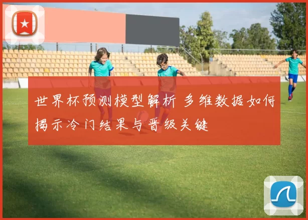 世界杯预测模型解析 多维数据如何揭示冷门结果与晋级关键