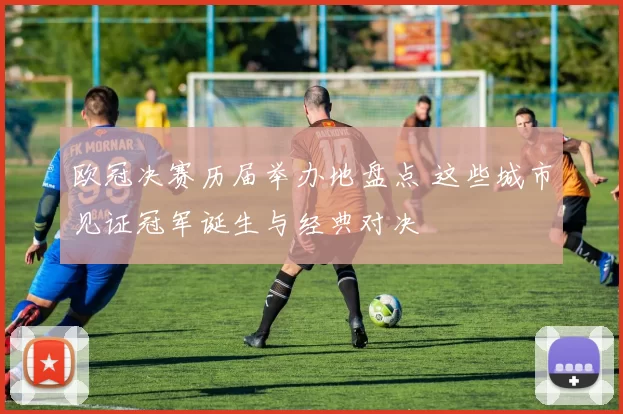 欧冠决赛历届举办地盘点 这些城市见证冠军诞生与经典对决