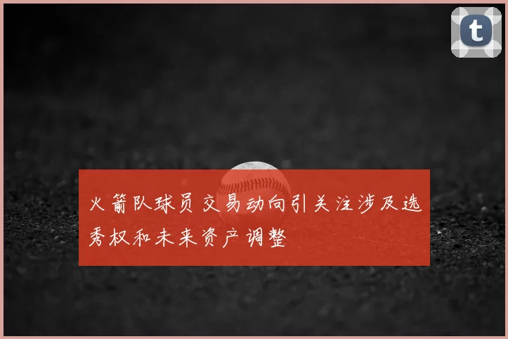 火箭队球员交易动向引关注涉及选秀权和未来资产调整