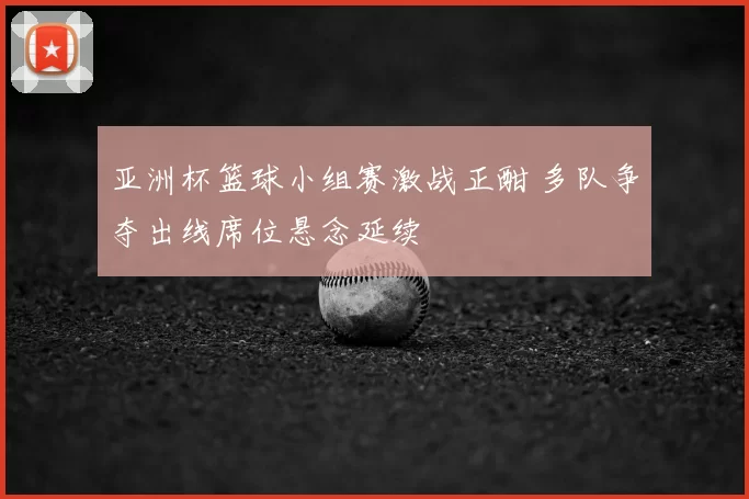 亚洲杯篮球小组赛激战正酣 多队争夺出线席位悬念延续