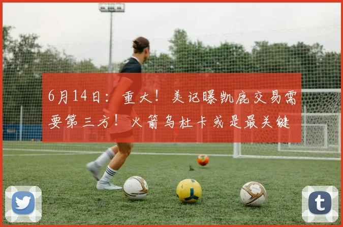 6月14日:重大!美记曝凯鹿交易需要第三方!火箭乌杜卡或是最关键因素_杰伦·布朗_雄鹿_NBA
