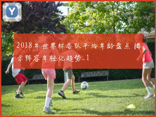 2018年世界杯各队平均年龄盘点 揭示阵容年轻化趋势_1