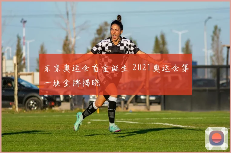东京奥运会首金诞生 2021奥运会第一块金牌揭晓