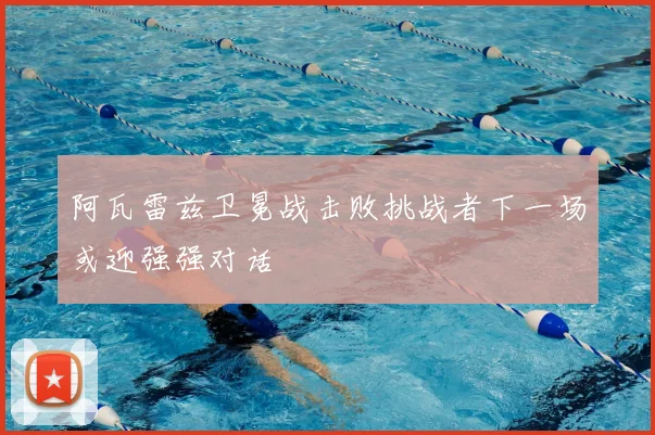 阿瓦雷兹卫冕战击败挑战者下一场或迎强强对话