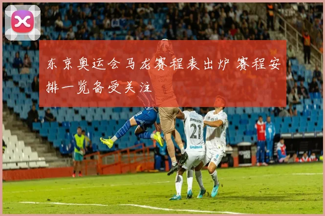 东京奥运会马龙赛程表出炉 赛程安排一览备受关注