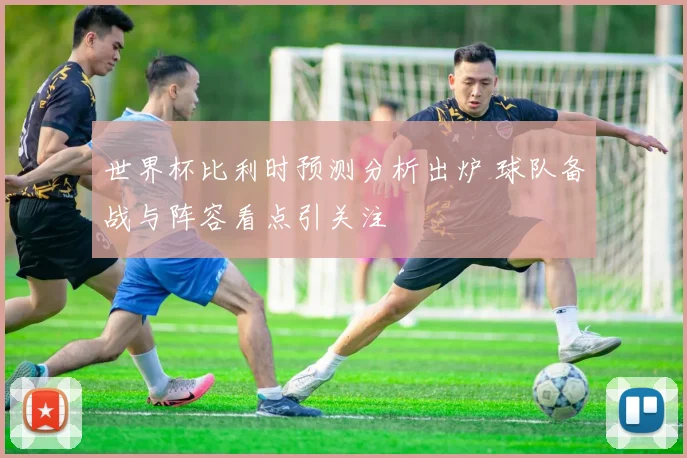 世界杯比利时预测分析出炉 球队备战与阵容看点引关注
