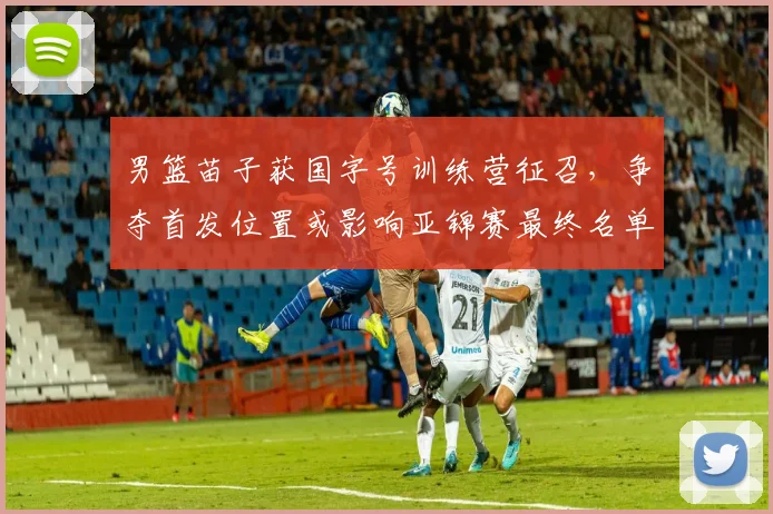 男篮苗子获国字号训练营征召，争夺首发位置或影响亚锦赛最终名单
